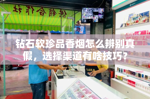 钻石软珍品香烟怎么辨别真假，选择渠道有啥技巧？